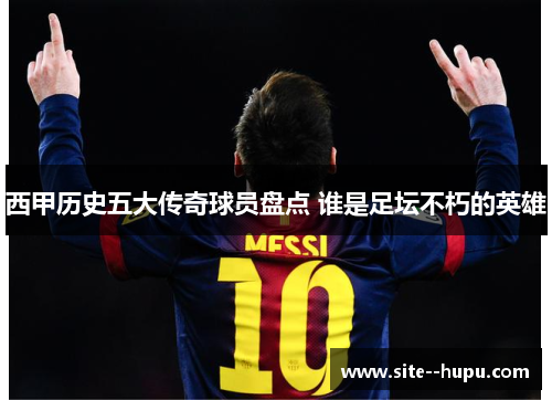 西甲历史五大传奇球员盘点 谁是足坛不朽的英雄