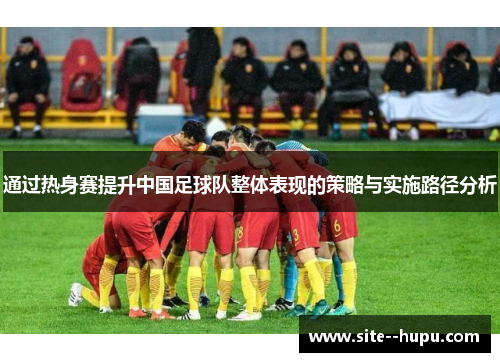 通过热身赛提升中国足球队整体表现的策略与实施路径分析