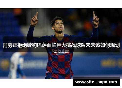阿劳霍拒绝续约巴萨面临巨大挑战球队未来该如何规划 阿劳霍拒绝续约巴萨面临巨大挑战球队未来该如何规划