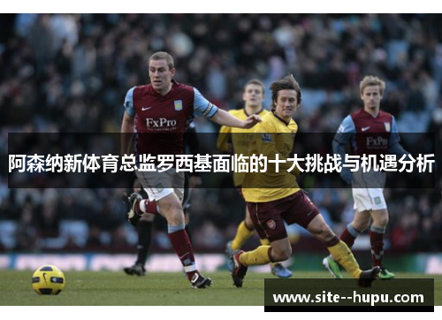 阿森纳新体育总监罗西基面临的十大挑战与机遇分析 阿森纳新体育总监罗西基面临的十大挑战与机遇分析