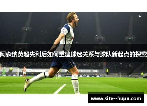 阿森纳英超失利后如何重建球迷关系与球队新起点的探索 阿森纳英超失利后如何重建球迷关系与球队新起点的探索
