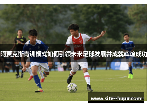 阿贾克斯青训模式如何引领未来足球发展并成就辉煌成功 阿贾克斯青训模式如何引领未来足球发展并成就辉煌成功