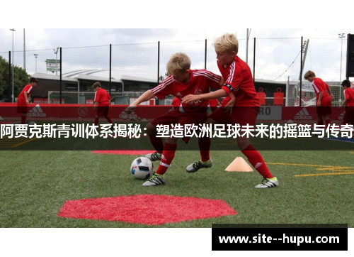阿贾克斯青训体系揭秘:塑造欧洲足球未来的摇篮与传奇 阿贾克斯青训体系揭秘:塑造欧洲足球未来的摇篮与传奇