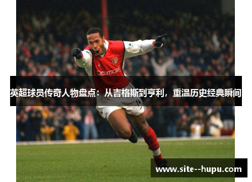 英超球员传奇人物盘点：从吉格斯到亨利，重温历史经典瞬间