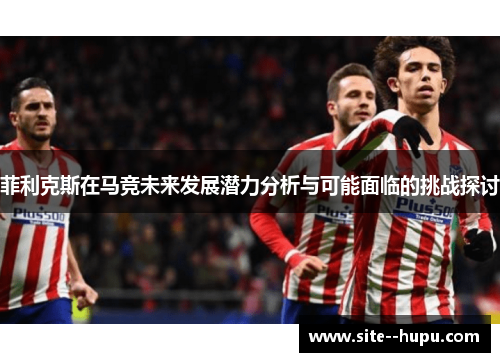 菲利克斯在马竞未来发展潜力分析与可能面临的挑战探讨