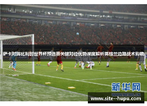 萨卡对阵比利时世界杯预选赛关键对位优势深度解析英格兰边路战术影响 萨卡对阵比利时世界杯预选赛关键对位优势深度解析英格兰边路战术影响