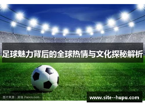 足球魅力背后的全球热情与文化探秘解析 足球魅力背后的全球热情与文化探秘解析