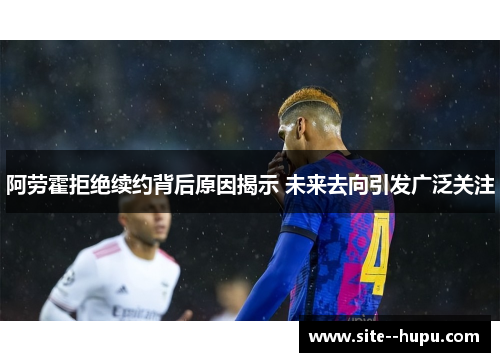 阿劳霍拒绝续约背后原因揭示 未来去向引发广泛关注