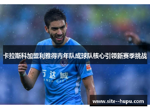卡拉斯科加盟利雅得青年队成球队核心引领新赛季挑战 卡拉斯科加盟利雅得青年队成球队核心引领新赛季挑战