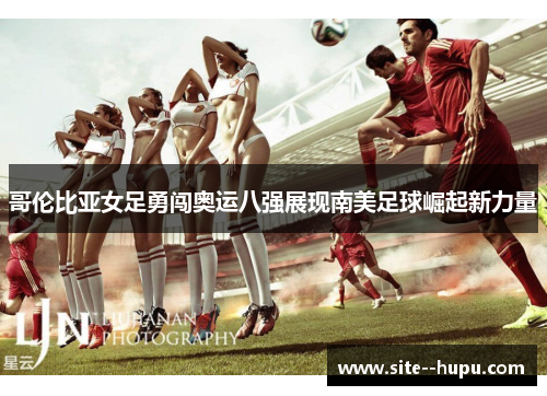 哥伦比亚女足勇闯奥运八强展现南美足球崛起新力量