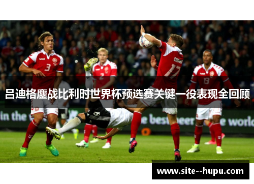 吕迪格鏖战比利时世界杯预选赛关键一役表现全回顾