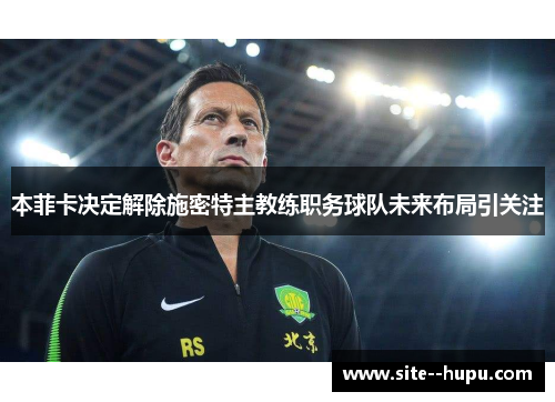 本菲卡决定解除施密特主教练职务球队未来布局引关注 本菲卡决定解除施密特主教练职务球队未来布局引关注