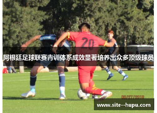 阿根廷足球联赛青训体系成效显著培养出众多顶级球员