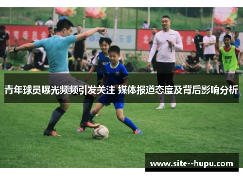 青年球员曝光频频引发关注 媒体报道态度及背后影响分析