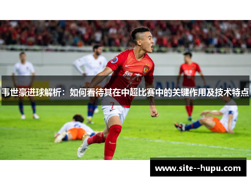 韦世豪进球解析：如何看待其在中超比赛中的关键作用及技术特点