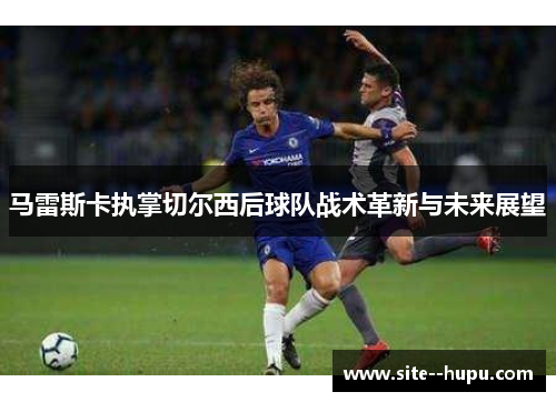 马雷斯卡执掌切尔西后球队战术革新与未来展望