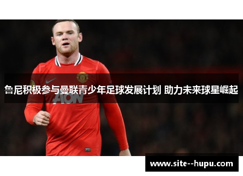 鲁尼积极参与曼联青少年足球发展计划 助力未来球星崛起