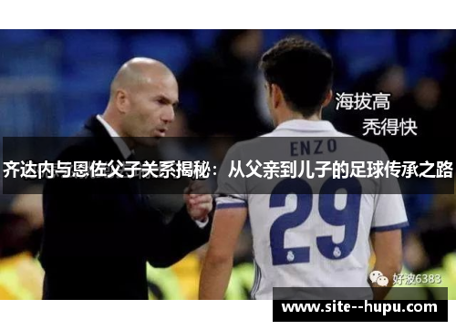 齐达内与恩佐父子关系揭秘：从父亲到儿子的足球传承之路