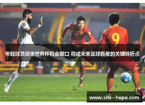 年轻球员迎来世界杯机会窗口 将成未来足球新星的关键转折点