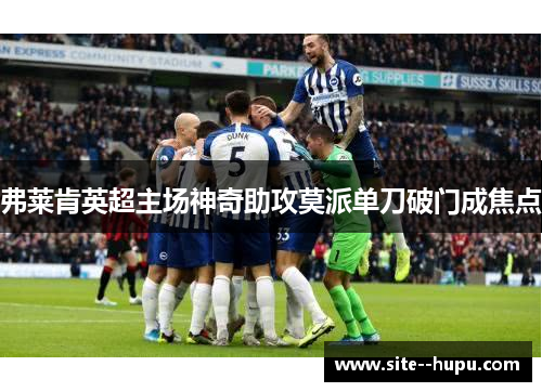 弗莱肯英超主场神奇助攻莫派单刀破门成焦点 弗莱肯英超主场神奇助攻莫派单刀破门成焦点