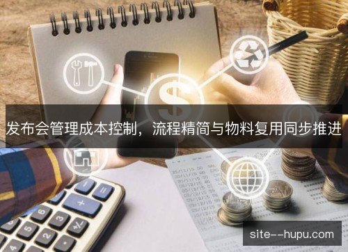 发布会管理成本控制,流程精简与物料复用同步推进 发布会管理成本控制,流程精简与物料复用同步推进